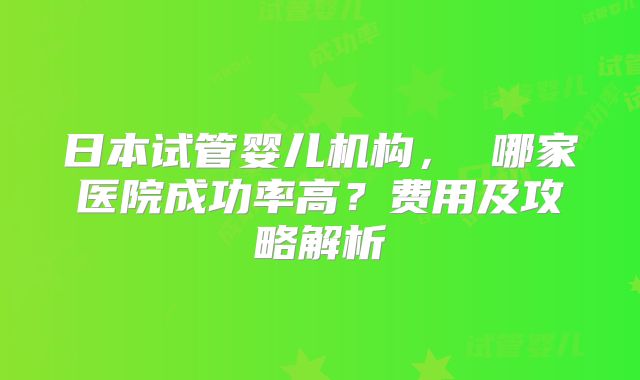 日本试管婴儿机构， 哪家医院成功率高？费用及攻略解析