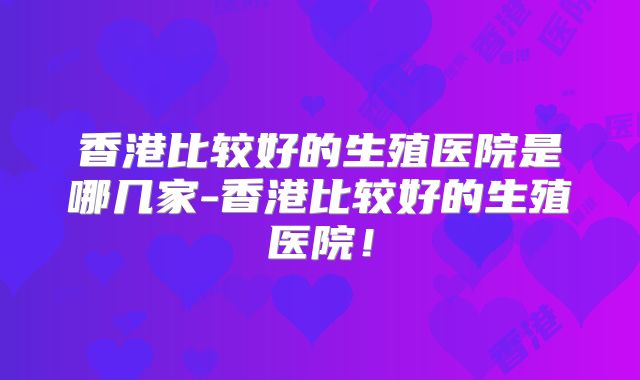 香港比较好的生殖医院是哪几家-香港比较好的生殖医院！