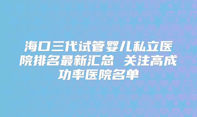 海口三代试管婴儿私立医院排名最新汇总 关注高成功率医院名单