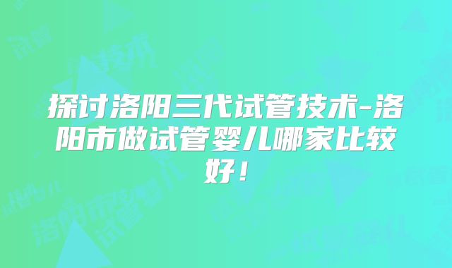 探讨洛阳三代试管技术-洛阳市做试管婴儿哪家比较好！