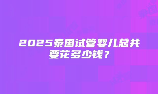 2025泰国试管婴儿总共要花多少钱？
