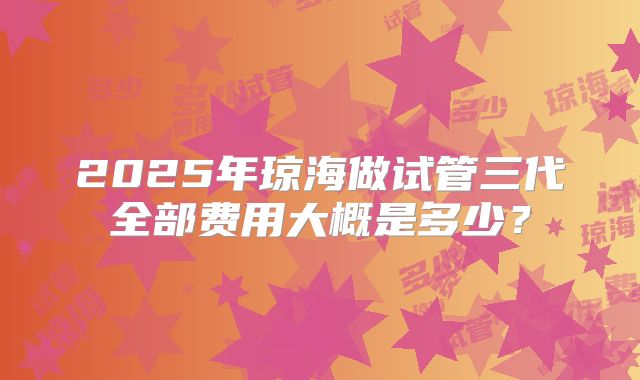 2025年琼海做试管三代全部费用大概是多少？