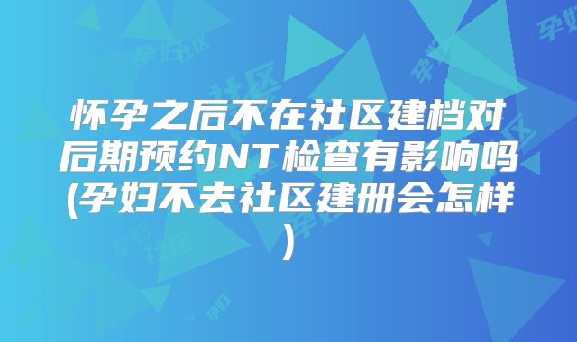 怀孕之后不在社区建档对后期预约NT检查有影响吗(孕妇不去社区建册会怎样)