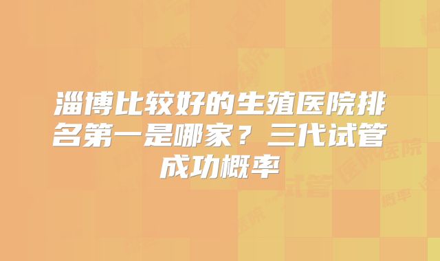 淄博比较好的生殖医院排名第一是哪家？三代试管成功概率