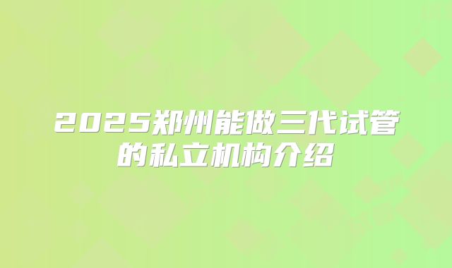 2025郑州能做三代试管的私立机构介绍