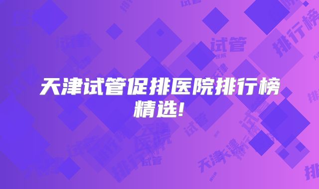 天津试管促排医院排行榜精选!