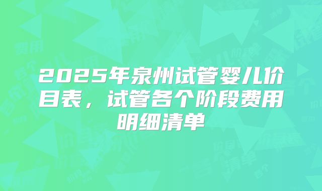 2025年泉州试管婴儿价目表，试管各个阶段费用明细清单