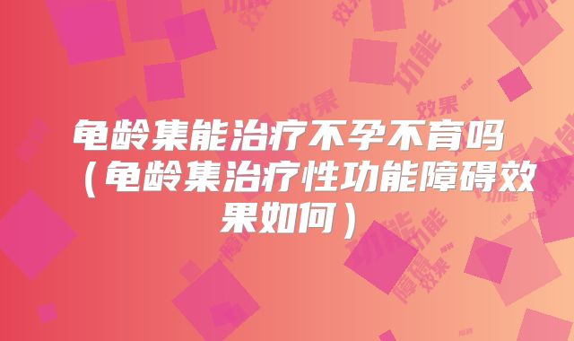龟龄集能治疗不孕不育吗（龟龄集治疗性功能障碍效果如何）