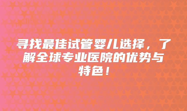 寻找最佳试管婴儿选择,了解全球专业医院的优势与特色!