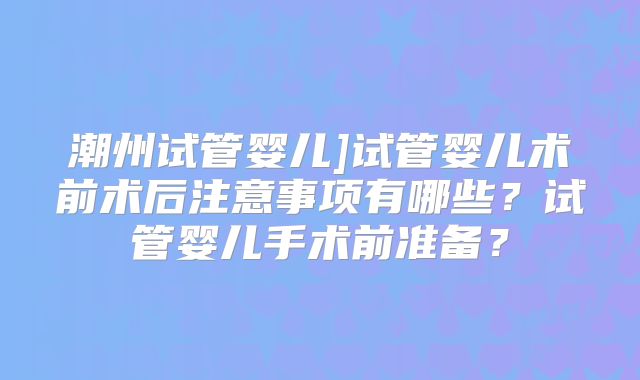 潮州试管婴儿]试管婴儿术前术后注意事项有哪些？试管婴儿手术前准备？