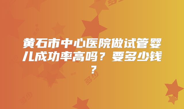 黄石市中心医院做试管婴儿成功率高吗?要多少钱?