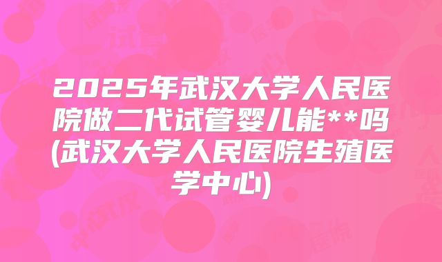 2025年武汉大学人民医院做二代试管婴儿能**吗(武汉大学人民医院生殖医学中心)