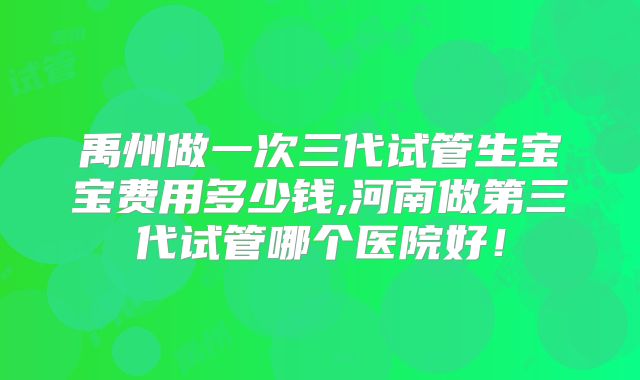 禹州做一次三代试管生宝宝费用多少钱,河南做第三代试管哪个医院好！