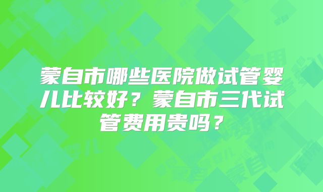 蒙自市哪些医院做试管婴儿比较好？蒙自市三代试管费用贵吗？