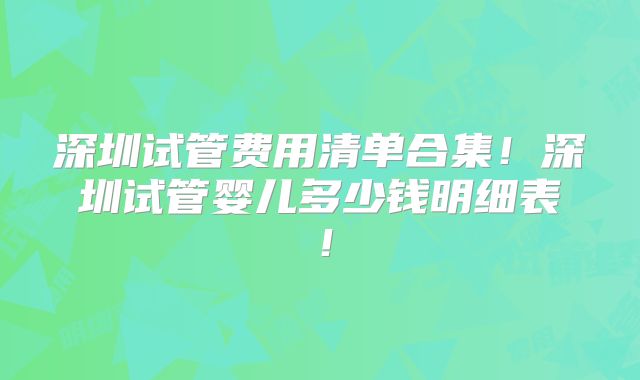 深圳试管费用清单合集！深圳试管婴儿多少钱明细表！