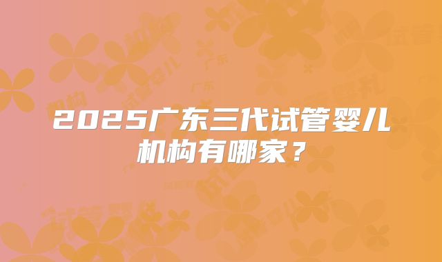 2025广东三代试管婴儿机构有哪家？