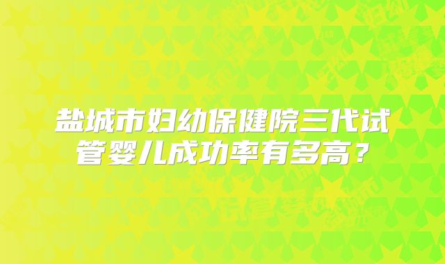 盐城市妇幼保健院三代试管婴儿成功率有多高?