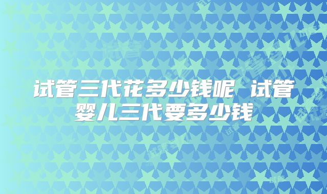 试管三代花多少钱呢 试管婴儿三代要多少钱