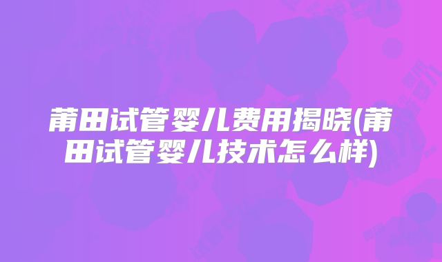 莆田试管婴儿费用揭晓(莆田试管婴儿技术怎么样)