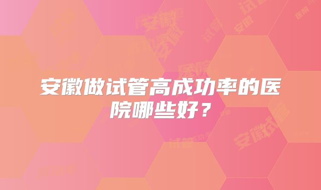 安徽做试管高成功率的医院哪些好?