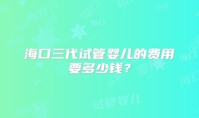 海口三代试管婴儿的费用要多少钱？