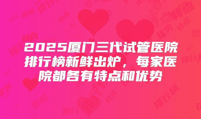 2025厦门三代试管医院排行榜新鲜出炉,每家医院都各有特点和优势
