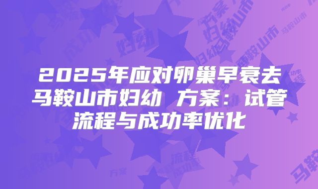 2025年应对卵巢早衰去马鞍山市妇幼 方案:试管流程与成功率优化