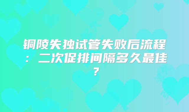 铜陵失独试管失败后流程:二次促排间隔多久最佳?
