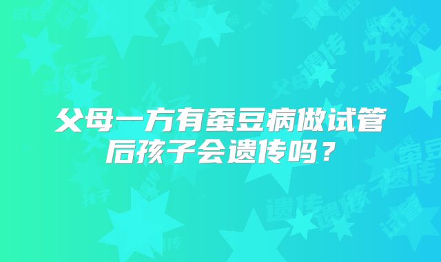 父母一方有蚕豆病做试管后孩子会遗传吗?