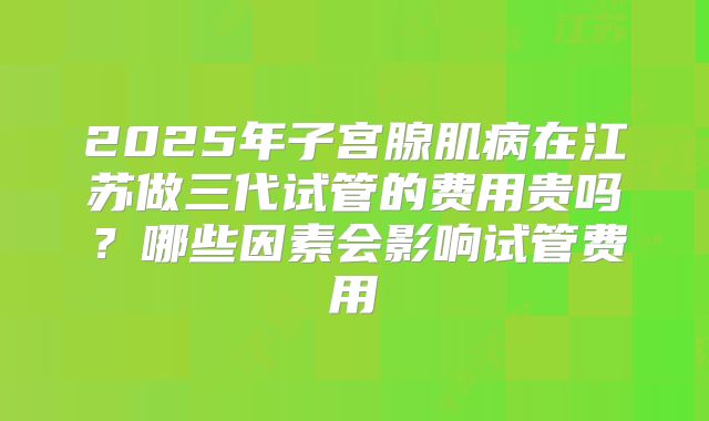 2025年子宫腺肌病在江苏做三代试管的费用贵吗?哪些因素会影响试管费用