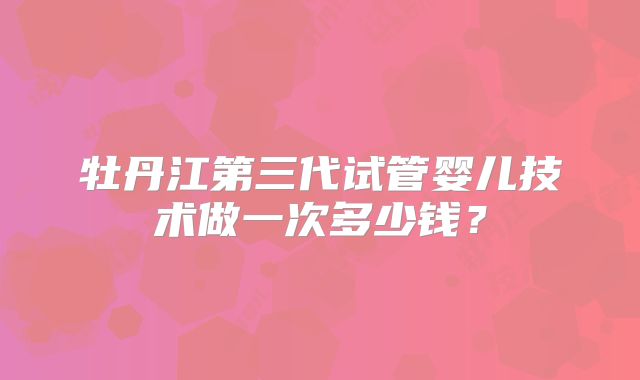 牡丹江第三代试管婴儿技术做一次多少钱？