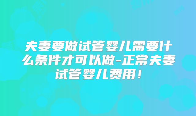 夫妻要做试管婴儿需要什么条件才可以做-正常夫妻试管婴儿费用!