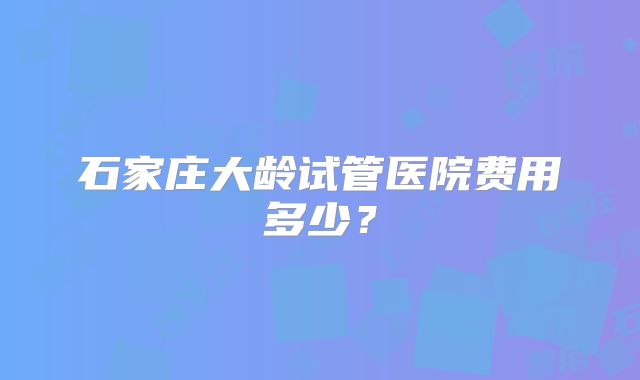 石家庄大龄试管医院费用多少？