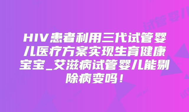 HIV患者利用三代试管婴儿医疗方案实现生育健康宝宝_艾滋病试管婴儿能剔除病变吗！