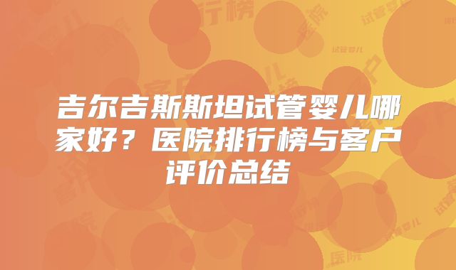 吉尔吉斯斯坦试管婴儿哪家好？医院排行榜与客户评价总结