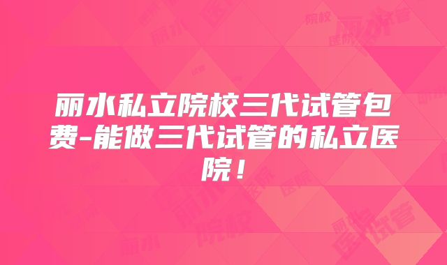 丽水私立院校三代试管包费-能做三代试管的私立医院！