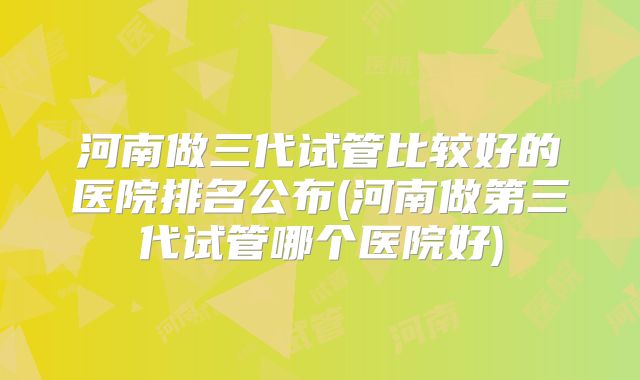 河南做三代试管比较好的医院排名公布(河南做第三代试管哪个医院好)