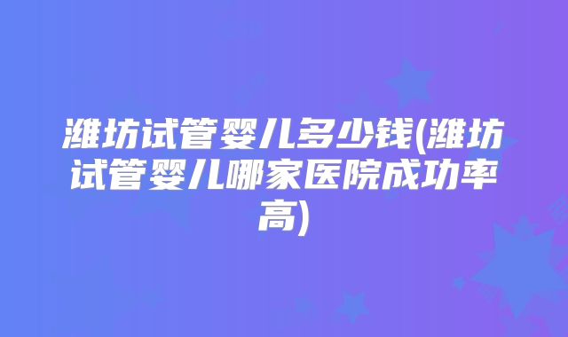 潍坊试管婴儿多少钱(潍坊试管婴儿哪家医院成功率高)