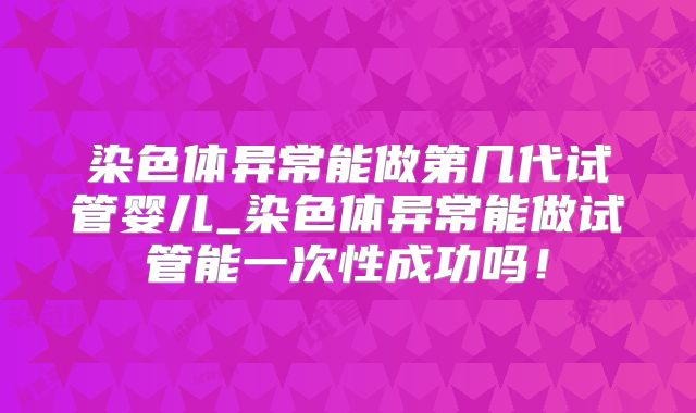 染色体异常能做第几代试管婴儿_染色体异常能做试管能一次性成功吗!