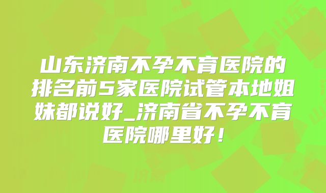 山东济南不孕不育医院的排名前5家医院试管本地姐妹都说好_济南省不孕不育医院哪里好!