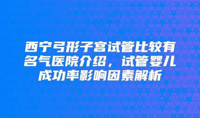 西宁弓形子宫试管比较有名气医院介绍，试管婴儿成功率影响因素解析