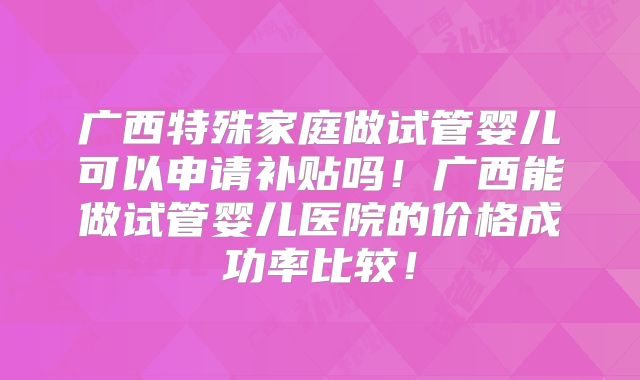 广西特殊家庭做试管婴儿可以申请补贴吗！广西能做试管婴儿医院的价格成功率比较！