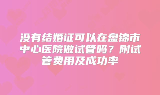 没有结婚证可以在盘锦市中心医院做试管吗？附试管费用及成功率