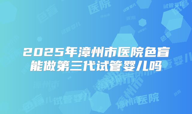 2025年漳州市医院色盲能做第三代试管婴儿吗