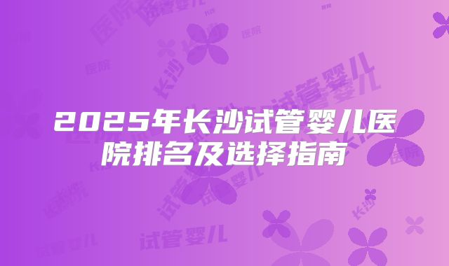 2025年长沙试管婴儿医院排名及选择指南