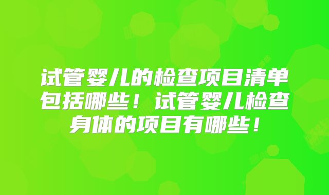 试管婴儿的检查项目清单包括哪些！试管婴儿检查身体的项目有哪些！