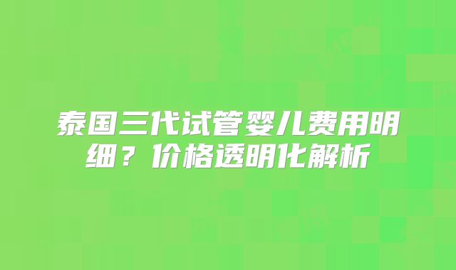 泰国三代试管婴儿费用明细?价格透明化解析