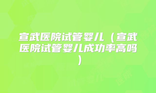 宣武医院试管婴儿（宣武医院试管婴儿成功率高吗）