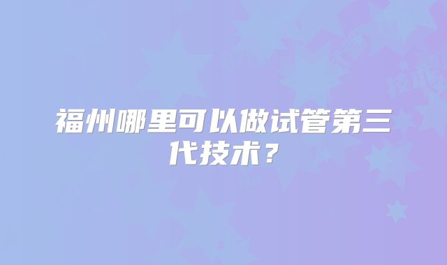 福州哪里可以做试管第三代技术？