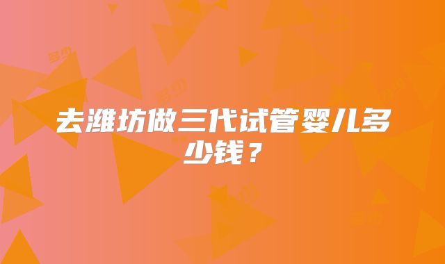 去潍坊做三代试管婴儿多少钱？